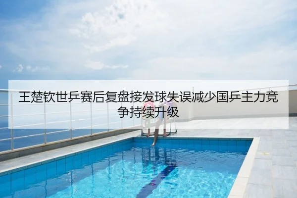 王楚钦世乒赛后复盘接发球失误减少国乒主力竞争持续升级